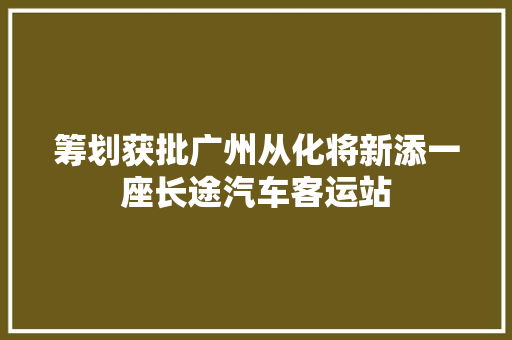 筹划获批广州从化将新添一座长途汽车客运站