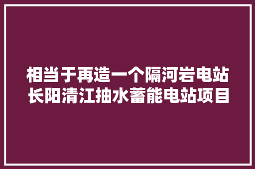 相当于再造一个隔河岩电站长阳清江抽水蓄能电站项目暨配套工程开工