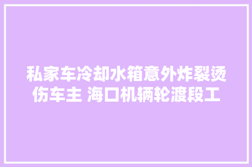 私家车冷却水箱意外炸裂烫伤车主 海口机辆轮渡段工作人员紧急救助 汽车知识