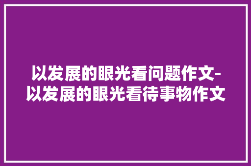 以发展的眼光看问题作文-以发展的眼光看待事物作文