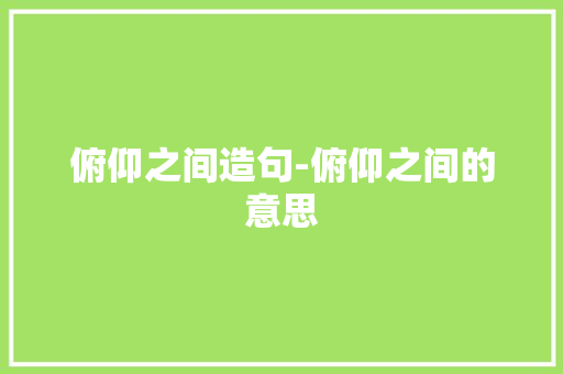俯仰之间造句-俯仰之间的意思