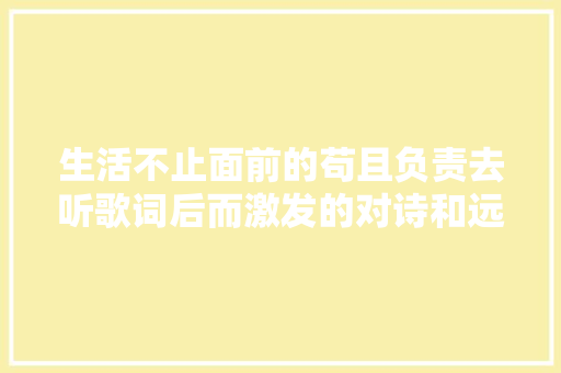 生活不止面前的苟且负责去听歌词后而激发的对诗和远方的思虑