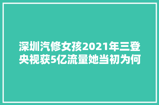深圳汽修女孩2021年三登央视获5亿流量她当初为何学修车