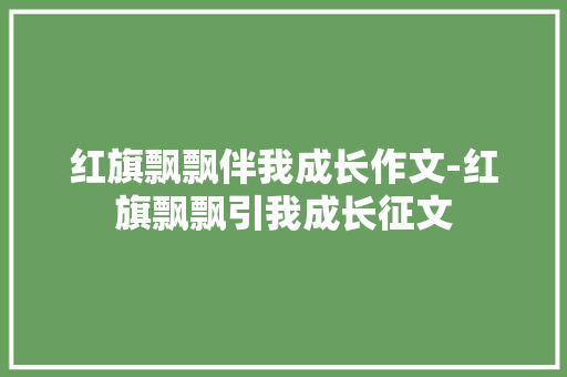 红旗飘飘伴我成长作文-红旗飘飘引我成长征文