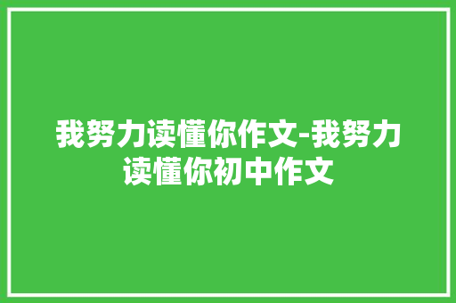 我努力读懂你作文-我努力读懂你初中作文