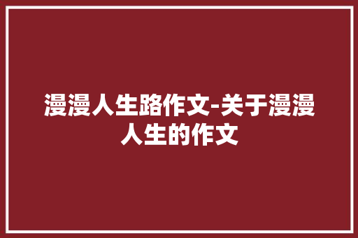 漫漫人生路作文-关于漫漫人生的作文 知识百科