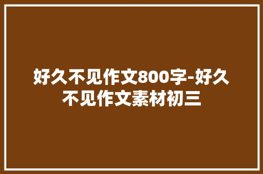 好久不见作文800字-好久不见作文素材初三