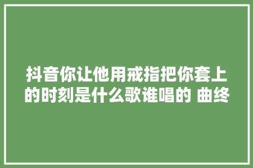 抖音你让他用戒指把你套上的时刻是什么歌谁唱的 曲终人散歌词