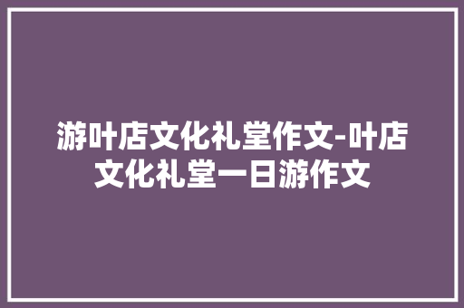 游叶店文化礼堂作文-叶店文化礼堂一日游作文
