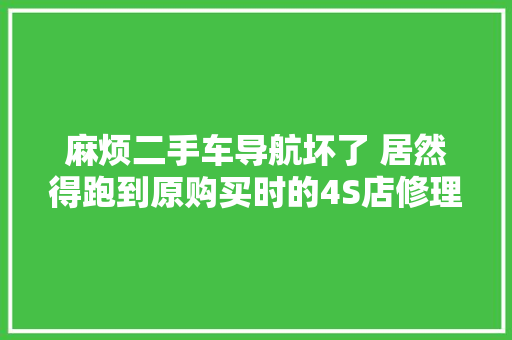 麻烦二手车导航坏了 居然得跑到原购买时的4S店修理 汽车知识