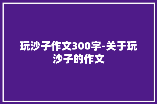 玩沙子作文300字-关于玩沙子的作文 知识百科