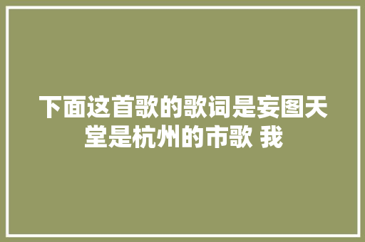 下面这首歌的歌词是妄图天堂是杭州的市歌 我 休闲娱乐