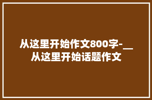 从这里开始作文800字-__从这里开始话题作文