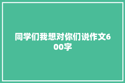 同学们我想对你们说作文600字 知识百科