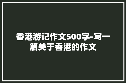 香港游记作文500字-写一篇关于香港的作文