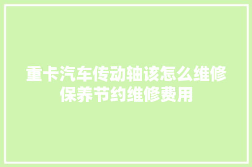 重卡汽车传动轴该怎么维修保养节约维修费用