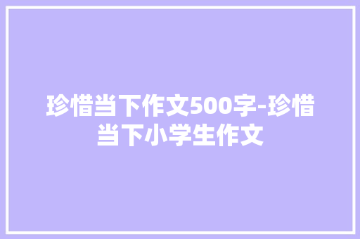 珍惜当下作文500字-珍惜当下小学生作文