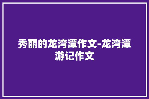 秀丽的龙湾潭作文-龙湾潭游记作文 知识百科