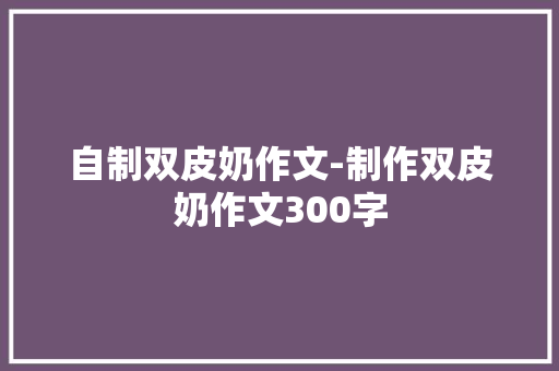 自制双皮奶作文-制作双皮奶作文300字