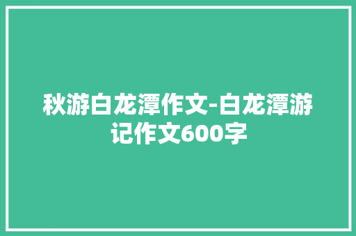秋游白龙潭作文-白龙潭游记作文600字