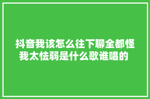 抖音我该怎么往下聊全都怪我太怯弱是什么歌谁唱的 歌词介绍 休闲娱乐