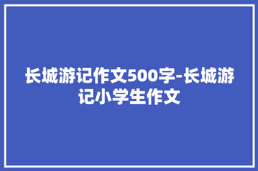 长城游记作文500字-长城游记小学生作文