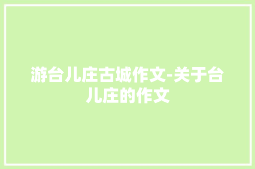 游台儿庄古城作文-关于台儿庄的作文
