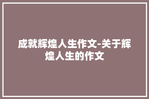 成就辉煌人生作文-关于辉煌人生的作文