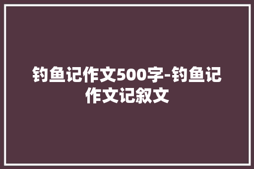 钓鱼记作文500字-钓鱼记作文记叙文