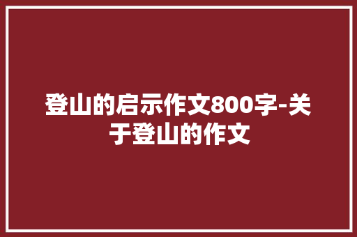 登山的启示作文800字-关于登山的作文 知识百科