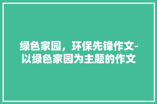绿色家园，环保先锋作文-以绿色家园为主题的作文 知识百科
