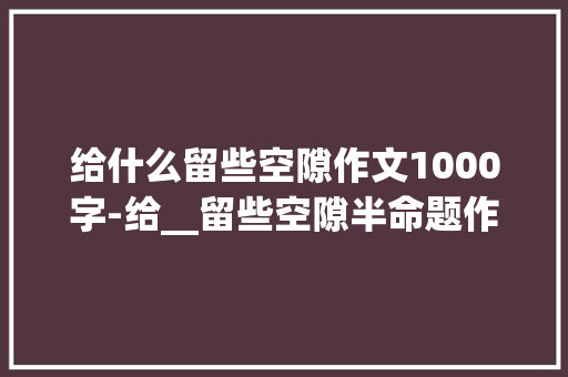 给什么留些空隙作文1000字-给__留些空隙半命题作文