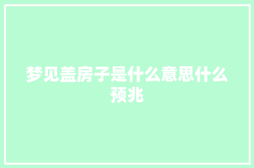 梦见盖房子是什么意思什么预兆 汽车知识