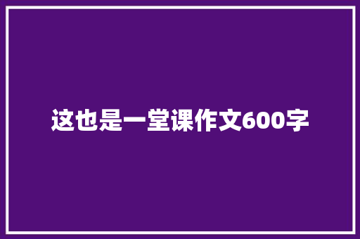 这也是一堂课作文600字 知识百科