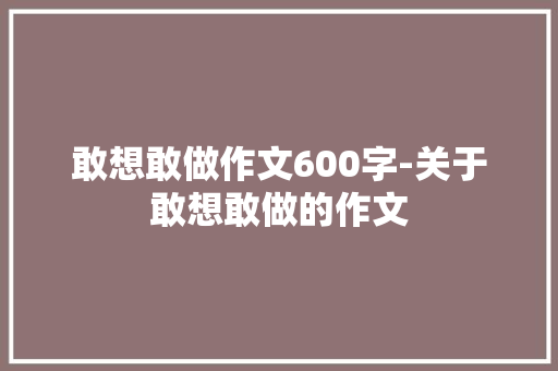 敢想敢做作文600字-关于敢想敢做的作文