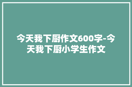 今天我下厨作文600字-今天我下厨小学生作文