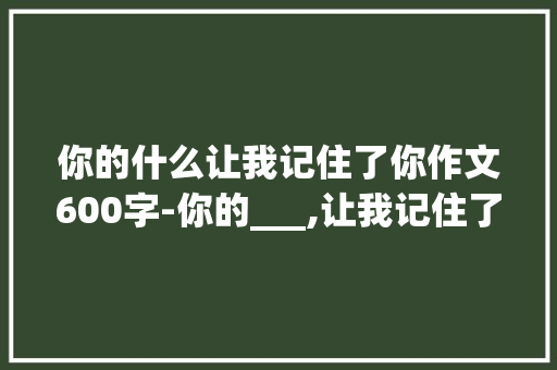 你的什么让我记住了你作文600字-你的___,让我记住了你作文