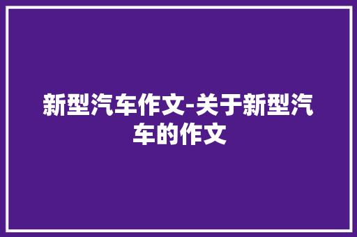 新型汽车作文-关于新型汽车的作文 知识百科
