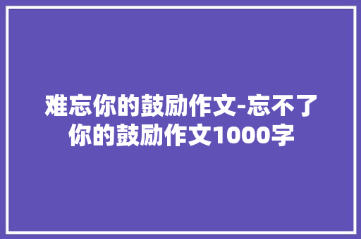 难忘你的鼓励作文-忘不了你的鼓励作文1000字