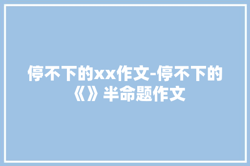停不下的xx作文-停不下的《》半命题作文 知识百科