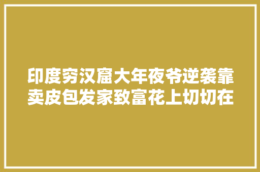 印度穷汉窟大年夜爷逆袭靠卖皮包发家致富花上切切在市中央买了房