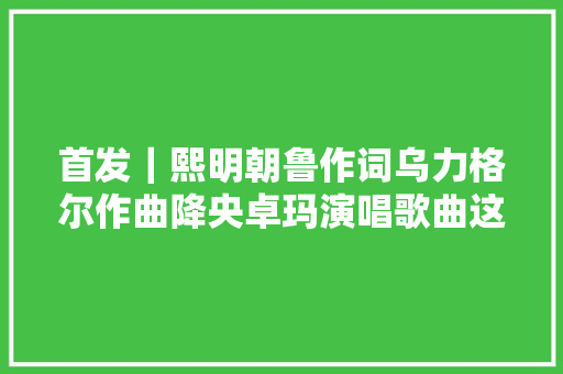 首发｜熙明朝鲁作词乌力格尔作曲降央卓玛演唱歌曲这里 休闲娱乐