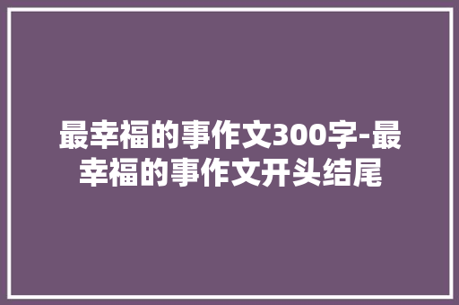 最幸福的事作文300字-最幸福的事作文开头结尾