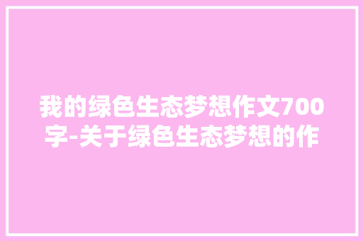 我的绿色生态梦想作文700字-关于绿色生态梦想的作文 知识百科
