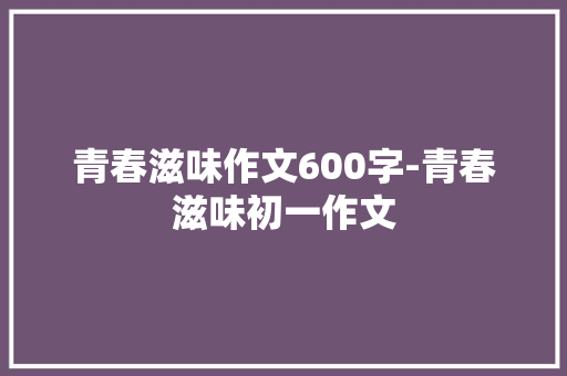 青春滋味作文600字-青春滋味初一作文 知识百科