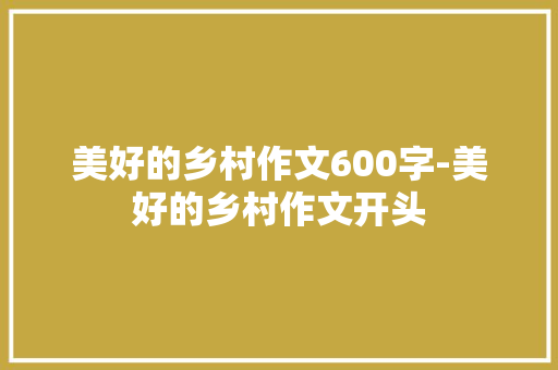 美好的乡村作文600字-美好的乡村作文开头