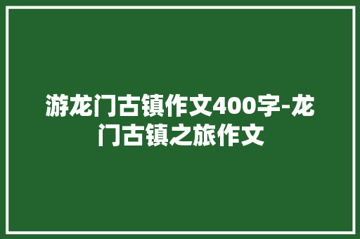 游龙门古镇作文400字-龙门古镇之旅作文 知识百科