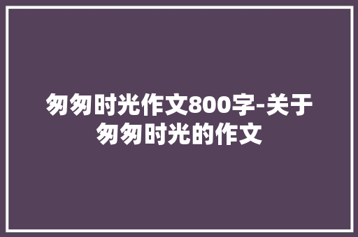 匆匆时光作文800字-关于匆匆时光的作文