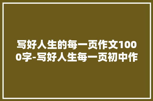 写好人生的每一页作文1000字-写好人生每一页初中作文 知识百科