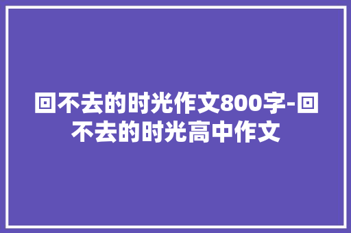 回不去的时光作文800字-回不去的时光高中作文
